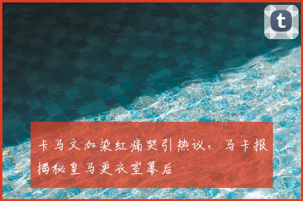 卡马文加染红痛哭引热议，马卡报揭秘皇马更衣室幕后