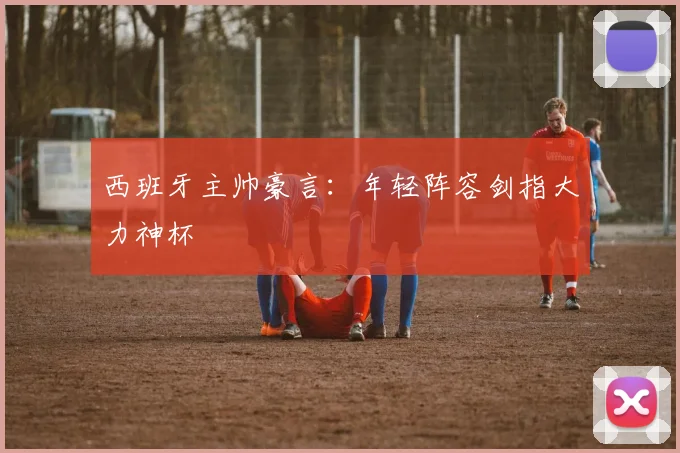 西班牙主帅豪言：年轻阵容剑指大力神杯