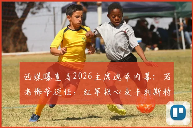 西媒曝皇马2026主席选举内幕：若老佛爷连任，红军核心麦卡利斯特或成头号引援目标