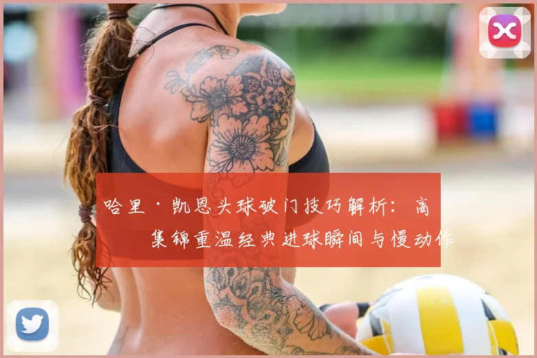 哈里·凯恩头球破门技巧解析:高清集锦重温经典进球瞬间与慢动作回放