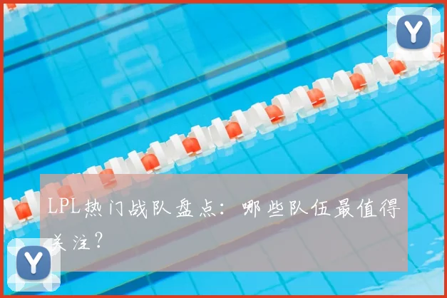 LPL热门战队盘点：哪些队伍最值得关注？