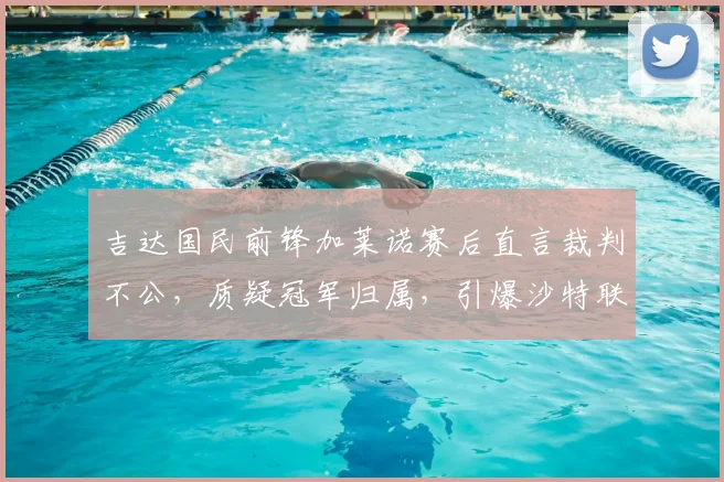 吉达国民前锋加莱诺赛后直言裁判不公,质疑冠军归属,引爆沙特联赛争议