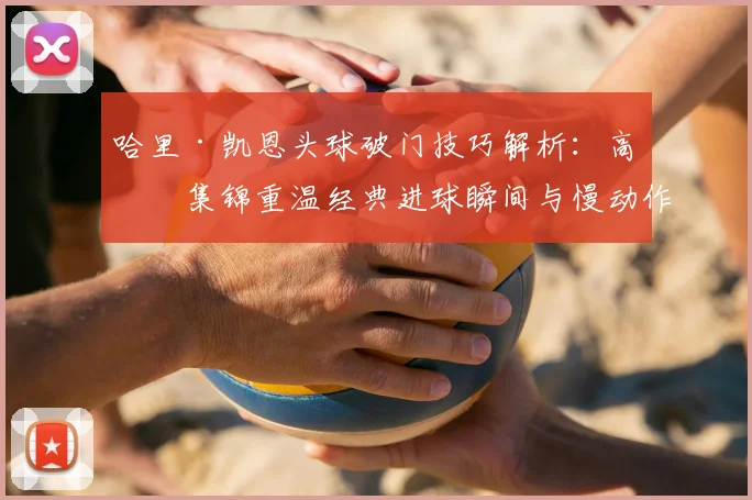 哈里·凯恩头球破门技巧解析:高清集锦重温经典进球瞬间与慢动作回放