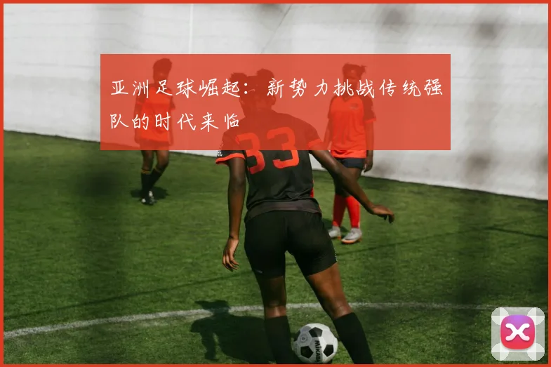 亚洲足球崛起:新势力挑战传统强队的时代来临