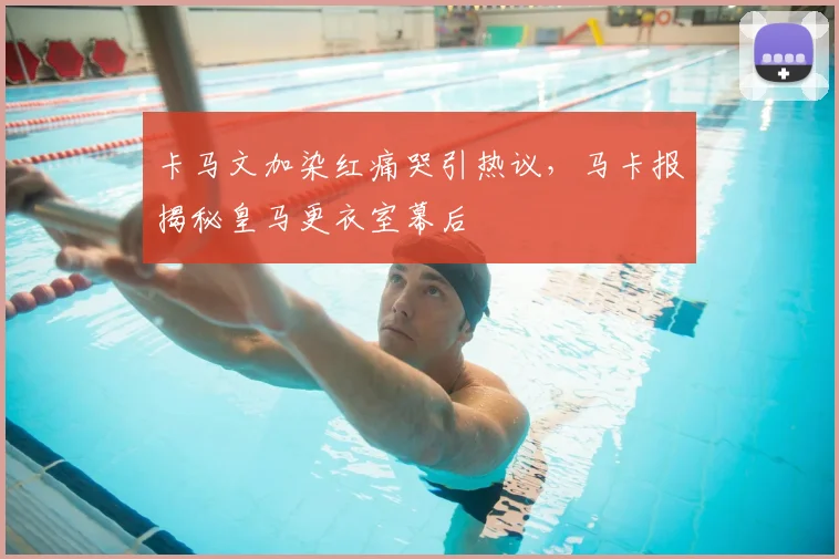 卡马文加染红痛哭引热议,马卡报揭秘皇马更衣室幕后